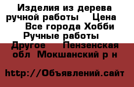 Изделия из дерева ручной работы  › Цена ­ 1 - Все города Хобби. Ручные работы » Другое   . Пензенская обл.,Мокшанский р-н